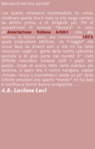 Casella di testo: Benvenuti nel mio portale!Con questo strumento multimediale ho voluto  riordinare quella che  stata la mia lunga carriera da arbitro prima, e di dirigente poi. Pi di quarantanni di onorata tessera in seno allAssociazione Italiana Arbitri, sino alla nomina, lo scorso anno, alla Commissione UEFA quale osservatore arbitrale. Un viaggio che ormai dura da diversi anni e che mi ha fatto conoscere luoghi e  gente della nostra splendida penisola e di gran parte del mondo! E stato difficile rimettere insieme tutti i pezzi del puzzle. Credo di averlo fatto nella maniera pi consona, e spero che il vostro navigare, seppur virtuale, riesca a trasmettervi anche un po delle infinite emozioni che questo mondo mi ha dato e continua a darmi! Buona navigazione  A.b. Luciano Luci